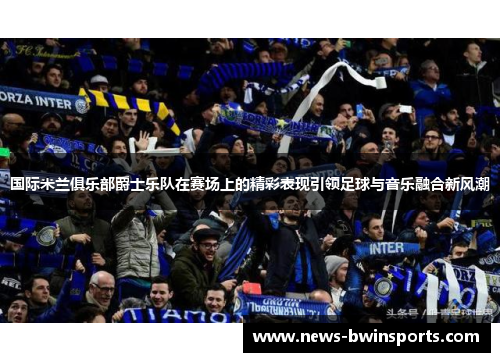 国际米兰俱乐部爵士乐队在赛场上的精彩表现引领足球与音乐融合新风潮