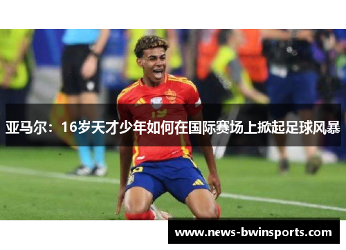 亚马尔：16岁天才少年如何在国际赛场上掀起足球风暴