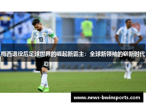 梅西退役后足球世界的崛起新霸主：全球新领袖的崭新时代