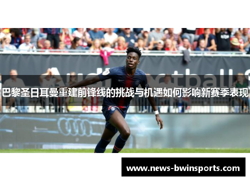 巴黎圣日耳曼重建前锋线的挑战与机遇如何影响新赛季表现