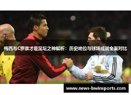 梅西与C罗谁才是足坛之神解析：历史地位与球场成就全面对比