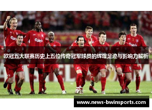 欧冠五大联赛历史上五位传奇冠军球员的辉煌足迹与影响力解析