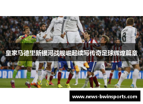 皇家马德里新银河战舰崛起续写传奇足球辉煌篇章
