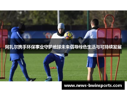 阿扎尔携手环保事业守护地球未来倡导绿色生活与可持续发展