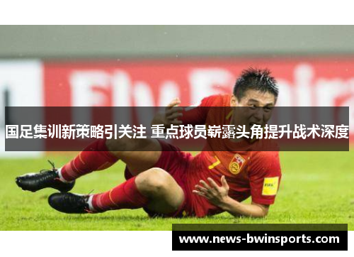 国足集训新策略引关注 重点球员崭露头角提升战术深度