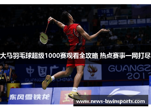 大马羽毛球超级1000赛观看全攻略 热点赛事一网打尽