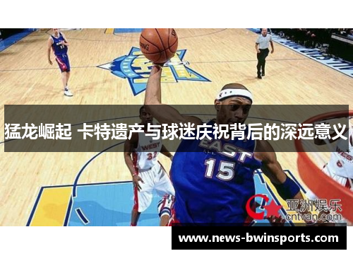 猛龙崛起 卡特遗产与球迷庆祝背后的深远意义