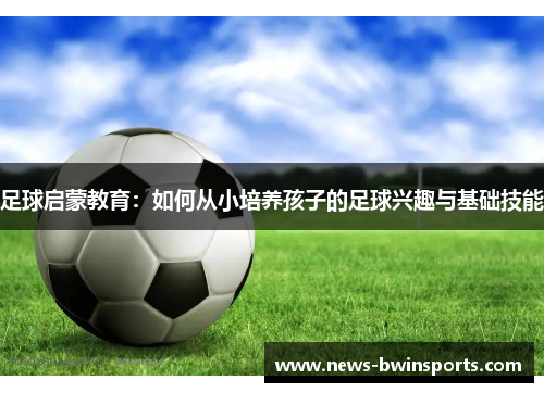 足球启蒙教育：如何从小培养孩子的足球兴趣与基础技能