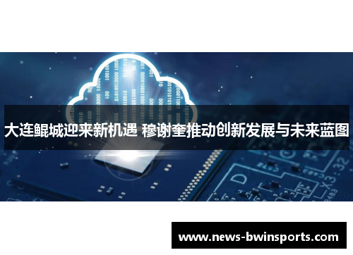 大连鲲城迎来新机遇 穆谢奎推动创新发展与未来蓝图