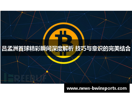吕孟洲首球精彩瞬间深度解析 技巧与意识的完美结合