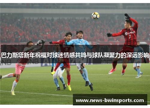 巴力斯塔新年祝福对球迷情感共鸣与球队凝聚力的深远影响
